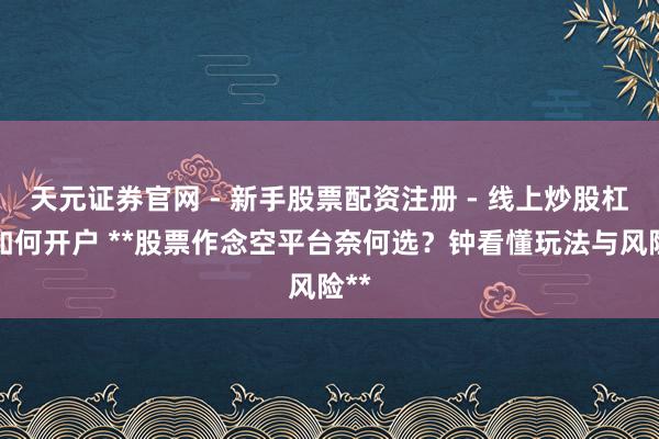天元证券官网 - 新手股票配资注册 - 线上炒股杠杆如何开户 **股票作念空平台奈何选？钟看懂玩法与风险**