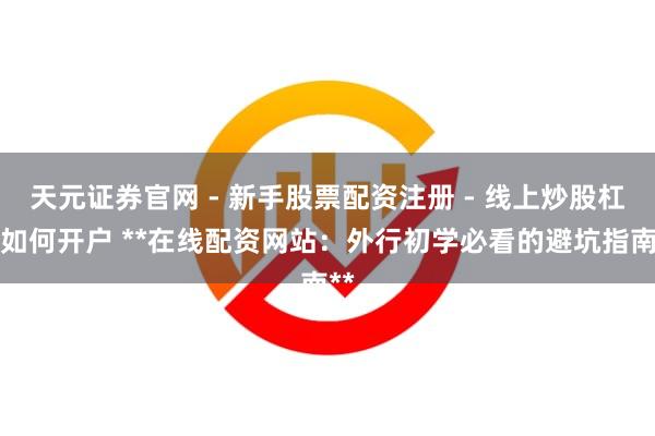 天元证券官网 - 新手股票配资注册 - 线上炒股杠杆如何开户 **在线配资网站：外行初学必看的避坑指南**