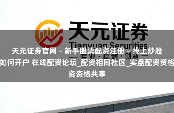 天元证券官网 - 新手股票配资注册 - 线上炒股杠杆如何开户 在线配资论坛_配资相同社区_实盘配资资格共享