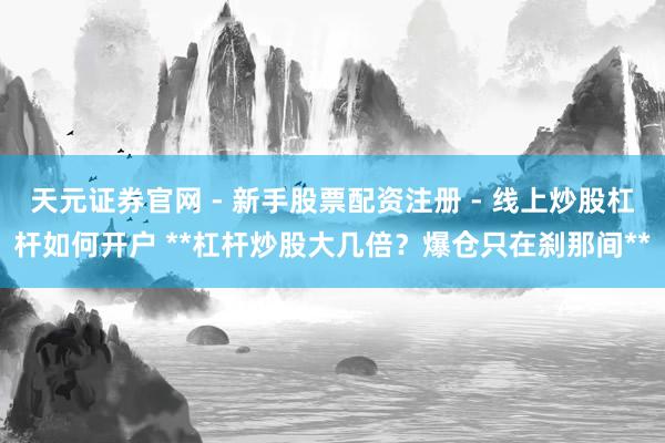 天元证券官网 - 新手股票配资注册 - 线上炒股杠杆如何开户 **杠杆炒股大几倍？爆仓只在刹那间**