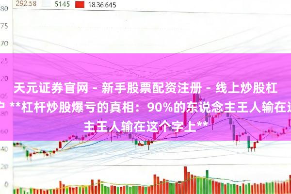 天元证券官网 - 新手股票配资注册 - 线上炒股杠杆如何开户 **杠杆炒股爆亏的真相：90%的东说念主王人输在这个字上**
